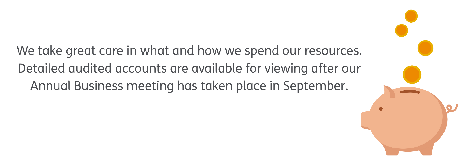 We take great care in what and how we spend our resources. Detailed audited accounts are available for viewing after our Annual Business meeting has taken place in September.
